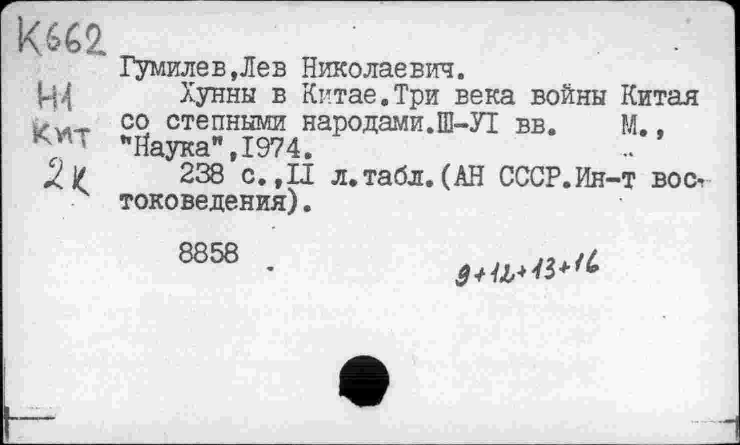 ﻿код
Гумилев,Лев Николаевич.
Ц4 Хунны в Китае.Три века войны Китая со степными народами.Ш-УІ вв. М..
*7 ’ ’’Наука”, 1974.
Л /	238 с. ,11 л.табл.(АН СССР.Ин-т восч
токоведения).
8858
